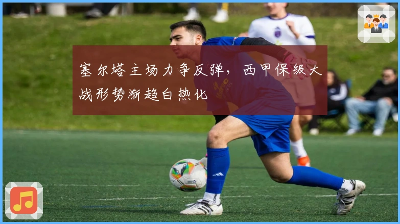 塞尔塔主场力争反弹，西甲保级大战形势渐趋白热化