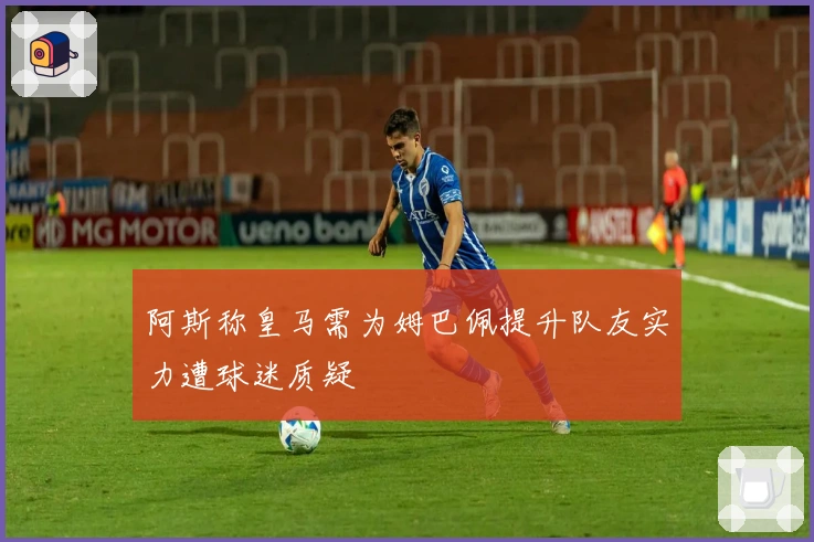 阿斯称皇马需为姆巴佩提升队友实力遭球迷质疑