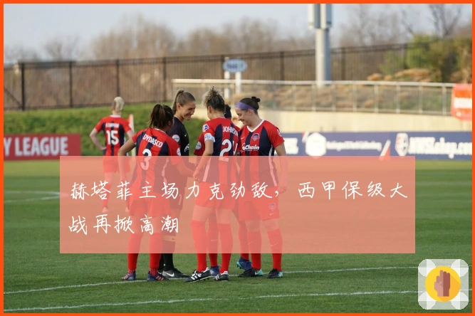 赫塔菲主场力克劲敌，西甲保级大战再掀高潮
