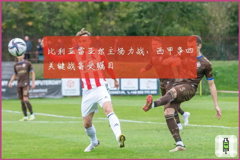 比利亚雷亚尔主场力战，西甲争四关键战备受瞩目