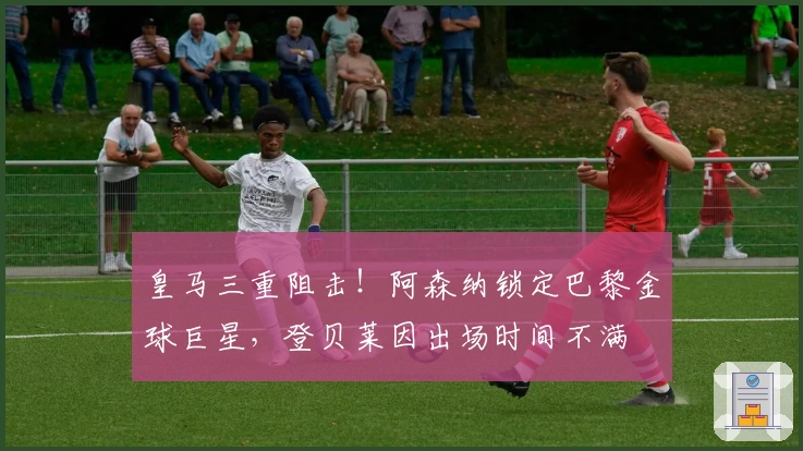 皇马三重阻击！阿森纳锁定巴黎金球巨星，登贝莱因出场时间不满