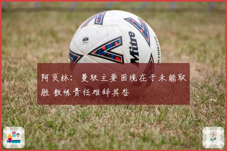 阿莫林：曼联主要困境在于未能取胜 教练责任难辞其咎