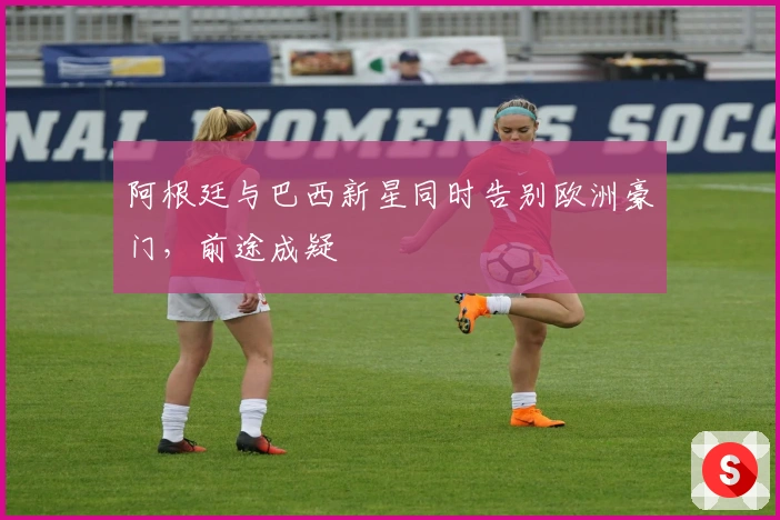 阿根廷与巴西新星同时告别欧洲豪门，前途成疑