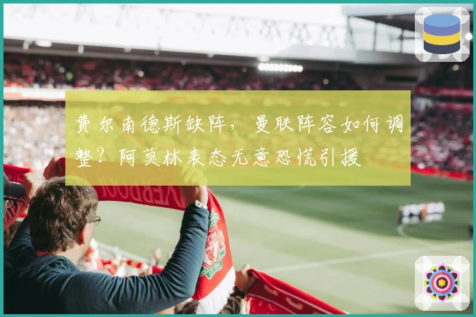 费尔南德斯缺阵，曼联阵容如何调整？阿莫林表态无意恐慌引援